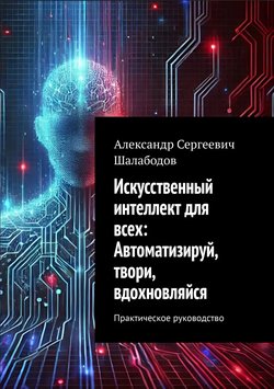 Искусственный интеллект для всех: Автоматизируй, твори, вдохновляйся. Практическое руководство